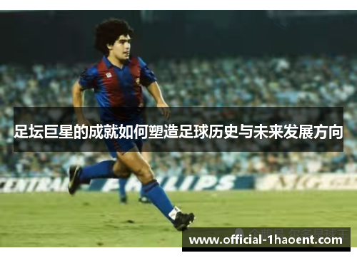 足坛巨星的成就如何塑造足球历史与未来发展方向